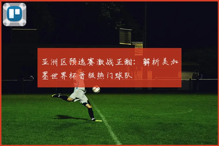 亚洲区预选赛激战正酣：解析美加墨世界杯晋级热门球队