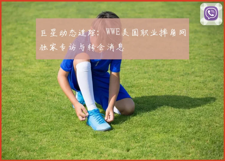 巨星动态追踪：WWE美国职业摔角网独家专访与转会消息