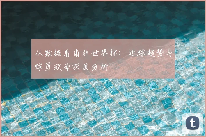从数据看南非世界杯：进球趋势与球员效率深度分析