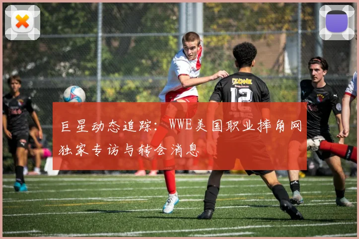 巨星动态追踪：WWE美国职业摔角网独家专访与转会消息