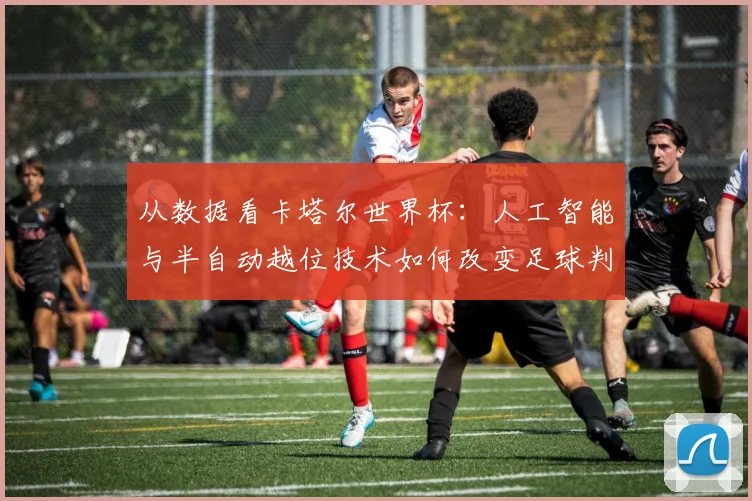 从数据看卡塔尔世界杯：人工智能与半自动越位技术如何改变足球判罚